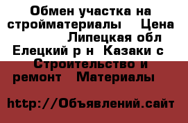 Обмен участка на стройматериалы. › Цена ­ 210 000 - Липецкая обл., Елецкий р-н, Казаки с. Строительство и ремонт » Материалы   